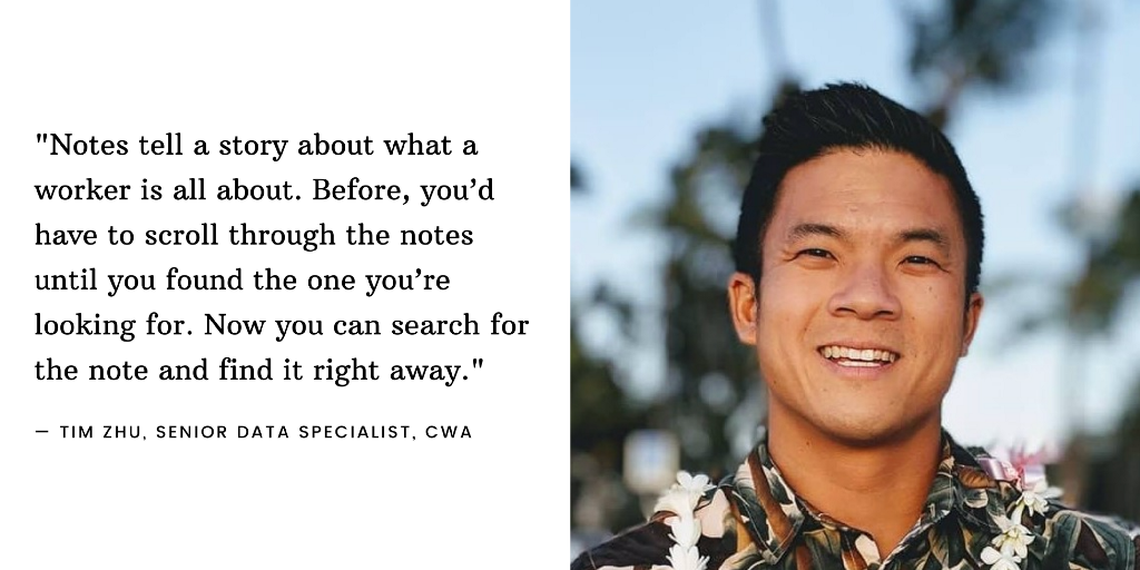 An image of Tim Zhu, Senior Data Specialist at CWA, next to the quote: “Notes tell a story about what a worker is all about. Before, you’d have to scroll through the notes until you found the one you’re looking for. Now you can search for the note and find it right away.”