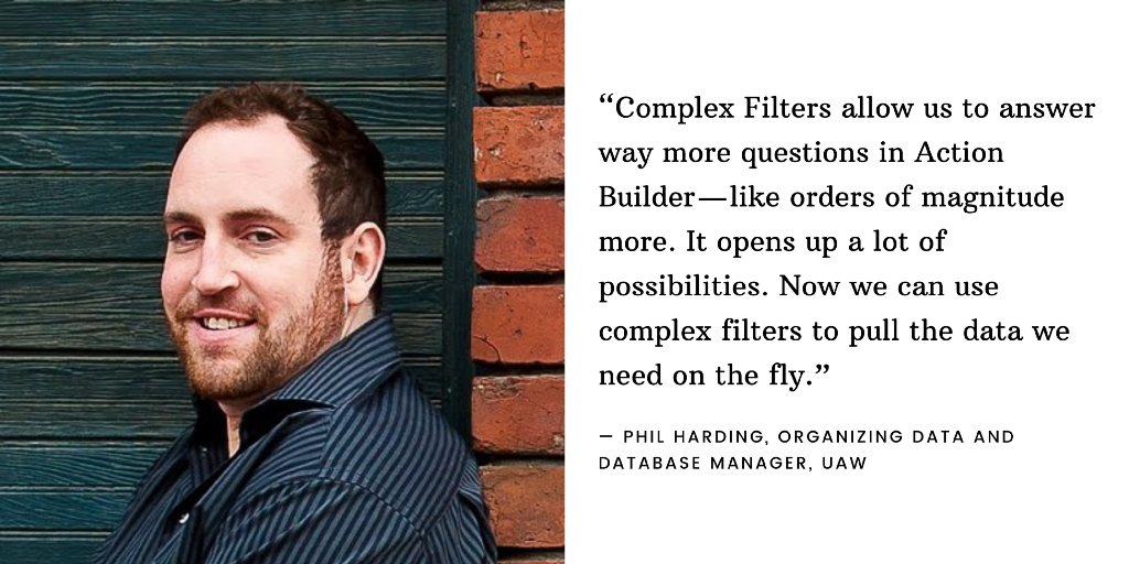 An image of Phil Harding, Organizing Data and Database Manager at UAW, next to the quote: “Complex Filters allow us to answer way more questions in Action Builder — like orders of magnitude more. It opens up a lot of possibilities. Now we can use complex filters to pull the data we need on the fly.”