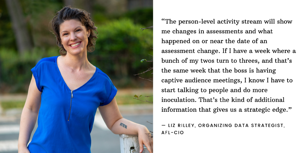 An image of Liz Rilley, Organizing Data Strategist at the AFL-CIO, next to the quote: “The person-level activity stream will show me changes in assessments and what happened on or near the date of an assessment change. If I have a week where a bunch of my twos turn to threes, and that’s the same week that the boss is having captive audience meetings, I know I have to start talking to people and do more inoculation. That’s the kind of additional information that gives us a strategic edge.”