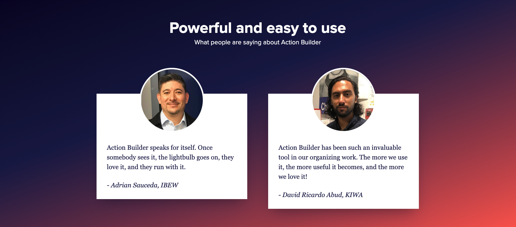 A graphic that reads:

"Powerful and easy to use. What people are saying about Action Builder."

It includes two testimonials. The first testimonial reads, "Action Builder speaks for itself. Once somebody sees it, the lightbulb goes on, they love it, and they run with it." — Adrian Sauceda, IBEW

The second testimonial reads: "Action Builder has been such an invaluable tool in our organizing work. The more we use it, the more useful it becomes, and the more we love it!" — David Ricardo Abud, KIWA