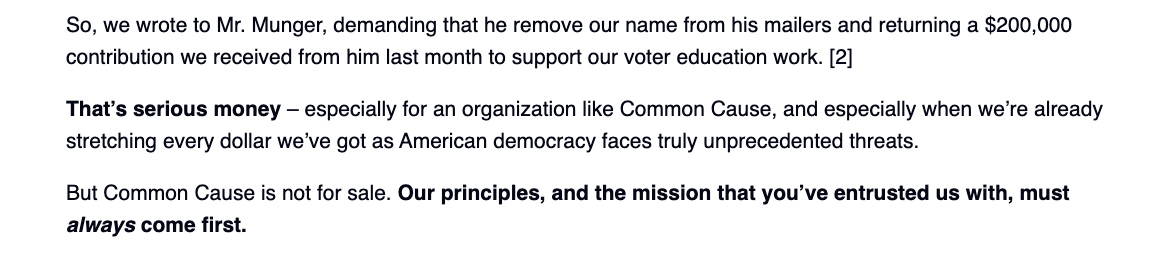 So, we wrote to Mr. Munger, demanding that he remove our name from his mailers and returning a $200,000 contribution we received from him last month to support our voter education work. [2]

That’s serious money – especially for an organization like Common Cause, and especially when we’re already stretching every dollar we’ve got as American democracy faces truly unprecedented threats.

But Common Cause is not for sale. Our principles, and the mission that you’ve entrusted us with, must always come first.